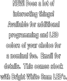 NEW! Does a lot of
interesting things!
Available for additional
programming and LED
colors of your choice for
a nominal fee.  Email for
details.  This comes stock
with Bright White 5mm LED's.