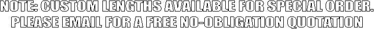 NOTE: CUSTOM LENGTHS AVAILABLE FOR SPECIAL ORDER.
PLEASE EMAIL FOR A FREE NO-OBLIGATION QUOTATION